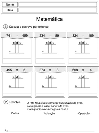 Nome
Data
Matemática
Calcula e escreve por extenso.1
741 - 459
-
d uc
234 - 89 324 - 189
495 x 5 273 x 3 608 x 4
-
d uc
-
d uc
x
d uc
x
d uc
x
d uc
Resolve.2
R : _____________________________________________________________
A Rita foi à feira e comprou duas dúzias de ovos.
De regresso a casa, partiu oito ovos.
Com quantos ovos chegou a casa ?
Dados Indicação Operação
 