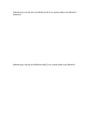 Sabendo que o raio de uma circunferência é de 4 cm, quanto mede o seu diâmetro?
Desenha-a
Sabendo que o raio da circunferência mede 2,5 cm, quanto mede o seu diâmetro?
 