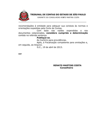 TRIBUNAL DE CONTAS DO ESTADO DE SÃO PAULO
GABINETE DO CONSELHEIRO RENATO MARTINS COSTA
recomendações à entidade para adequar sua conduta às normas e
orientações expedidas pela Corte de Contas.
Com base nas razões expendidas e nos
documentos colacionados, considero cumprida a determinação
contida na referida sentença.
Publique-se.
Ao Cartório para providências.
Após, à Fiscalização competente para anotações e,
em seguida, ao Arquivo.
G.C., 19 de abril de 2013.
DDP
RENATO MARTINS COSTA
Conselheiro
 