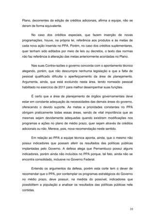 Plano, decorrentes da edição de créditos adicionais, afirma a equipe, não se
deram de forma equivalente.

      No caso dos créditos especiais, que fazem inserção de novas
programações, houve, na própria lei, referência aos produtos e às metas de
cada nova ação inserida no PPA. Porém, no caso dos créditos suplementares,
quer tenham sido editados por meio de leis ou decretos, o texto das normas
não faz referência à alteração das metas anteriormente acordadas no Plano.

      Nas suas Contra-razões o governo concorda com o apontamento técnico
alegando, porém, que não descumpre nenhuma legislação e que a falta de
pessoal qualificado dificulta o aperfeiçoamento da área de planejamento.
Argumenta, ainda, que está evoluindo nesta área, tendo nomeado pessoal
habilitado no exercício de 2011 para melhor desempenhar suas funções.

      É certo que a área de planejamento de órgãos governamentais deve
estar em constante adequação às necessidades das demais áreas do governo,
oferecendo o devido suporte. As metas e prioridades constantes no PPA
obrigam praticamente todas essas áreas, sendo de vital importância que as
mesmas sejam devidamente adequadas quando existirem modificações nos
programas e ações no plano de médio prazo, quer sejam através de créditos
adicionais ou não. Merece, pois, nova recomendação neste sentido.

      Em relação ao PPA a equipe técnica aponta, ainda, que o mesmo não
possui indicadores que possam aferir os resultados das políticas públicas
implantadas pelo Governo. A defesa alega que Pernambuco possui alguns
indicadores, porém ainda não incluídos no PPA porque, tal fato, ainda não se
encontra consolidado, inclusive no Governo Federal.

      Entendo os argumentos da defesa, porém esta corte tem o dever de
recomendar que o PPA, por contemplar os programas estratégicos do Governo
no médio prazo, deve possuir, na medida do possível, indicadores que
possibilitem a população a analisar os resultados das políticas públicas nele
contidas.




                                                                             10
 