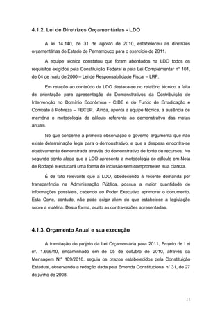 4.1.2. Lei de Diretrizes Orçamentárias - LDO

      A lei 14.140, de 31 de agosto de 2010, estabeleceu as diretrizes
orçamentárias do Estado de Pernambuco para o exercício de 2011.

      A equipe técnica constatou que foram abordados na LDO todos os
requisitos exigidos pela Constituição Federal e pela Lei Complementar n° 101,
de 04 de maio de 2000 – Lei de Responsabilidade Fiscal – LRF.

      Em relação ao conteúdo da LDO destaca-se no relatório técnico a falta
de orientação para apresentação de Demonstrativos da Contribuição de
Intervenção no Domínio Econômico - CIDE e do Fundo de Erradicação e
Combate à Pobreza – FECEP. Ainda, aponta a equipe técnica, a ausência de
memória e metodologia de cálculo referente ao demonstrativo das metas
anuais.

      No que concerne à primeira observação o governo argumenta que não
existe determinação legal para o demonstrativo, e que a despesa encontra-se
objetivamente demonstrada através do demonstrativo de fonte de recursos. No
segundo ponto alega que a LDO apresenta a metodologia de cálculo em Nota
de Rodapé e estudará uma forma de inclusão sem comprometer sua clareza.

      É de fato relevante que a LDO, obedecendo à recente demanda por
transparência na Administração Pública, possua a maior quantidade de
informações possíveis, cabendo ao Poder Executivo aprimorar o documento.
Esta Corte, contudo, não pode exigir além do que estabelece a legislação
sobre a matéria. Desta forma, acato as contra-razões apresentadas.




4.1.3. Orçamento Anual e sua execução

      A tramitação do projeto da Lei Orçamentária para 2011, Projeto de Lei
nº. 1.696/10, encaminhado em de 05 de outubro de 2010, através da
Mensagem N.º 109/2010, seguiu os prazos estabelecidos pela Constituição
Estadual, observando a redação dada pela Emenda Constitucional n° 31, de 27
de junho de 2008.




                                                                          11
 