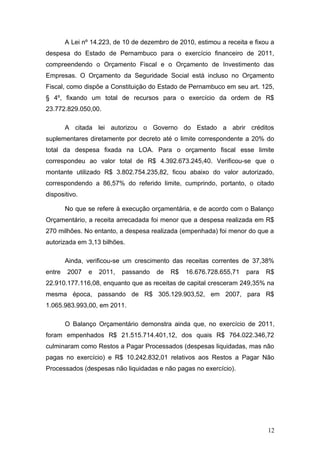 A Lei nº 14.223, de 10 de dezembro de 2010, estimou a receita e fixou a
despesa do Estado de Pernambuco para o exercício financeiro de 2011,
compreendendo o Orçamento Fiscal e o Orçamento de Investimento das
Empresas. O Orçamento da Seguridade Social está incluso no Orçamento
Fiscal, como dispõe a Constituição do Estado de Pernambuco em seu art. 125,
§ 4º, fixando um total de recursos para o exercício da ordem de R$
23.772.829.050,00.

        A citada lei autorizou o Governo do Estado a abrir créditos
suplementares diretamente por decreto até o limite correspondente a 20% do
total da despesa fixada na LOA. Para o orçamento fiscal esse limite
correspondeu ao valor total de R$ 4.392.673.245,40. Verificou-se que o
montante utilizado R$ 3.802.754.235,82, ficou abaixo do valor autorizado,
correspondendo a 86,57% do referido limite, cumprindo, portanto, o citado
dispositivo.

        No que se refere à execução orçamentária, e de acordo com o Balanço
Orçamentário, a receita arrecadada foi menor que a despesa realizada em R$
270 milhões. No entanto, a despesa realizada (empenhada) foi menor do que a
autorizada em 3,13 bilhões.

        Ainda, verificou-se um crescimento das receitas correntes de 37,38%
entre   2007    e   2011,   passando   de   R$   16.676.728.655,71   para   R$
22.910.177.116,08, enquanto que as receitas de capital cresceram 249,35% na
mesma época, passando de R$ 305.129.903,52, em 2007, para R$
1.065.983.993,00, em 2011.

        O Balanço Orçamentário demonstra ainda que, no exercício de 2011,
foram empenhados R$ 21.515.714.401,12, dos quais R$ 764.022.346,72
culminaram como Restos a Pagar Processados (despesas liquidadas, mas não
pagas no exercício) e R$ 10.242.832,01 relativos aos Restos a Pagar Não
Processados (despesas não liquidadas e não pagas no exercício).




                                                                            12
 