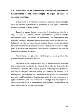 4.1.3.1- Ausência de detalhamento do investimento por fonte de
financiamento e não demonstração do órgão ao qual se
encontra vinculado.

      O Orçamento de Investimento apresenta a descrição da programação
anual de trabalho especificando os programas e suas ações, detalhando
objetivos, finalidade, produtos e metas.

      Segundo a equipe técnica o orçamento de investimentos não cita o
órgão ao qual se encontra vinculado, demonstrando apenas a unidade
orçamentária. Ainda, No quadro de detalhamento dos investimentos são
atribuídos valores às ações descritas na programação anual de cada empresa.
Entretanto, não há a correlação dessas despesas fixadas com as respectivas
fontes de investimentos, quais sejam: geração própria/outros recursos de longo
prazo e recursos para aumento de capital (não houve previsão da fonte de
investimento operação de crédito).

      Nas contra-razões o governo do estado alega que esses apontamentos
já foram corrigidos no exercício de 2012.

      Registra-se ainda o descompasso entre o detalhamento da execução
dos investimentos constantes do Relatório Resumido do Orçamento de
Investimento – Estatais Independentes, presente no Balanço Geral do Estado,
que traz as despesas descritas apenas por elemento de despesa, e o
detalhamento dos investimentos constantes do Orçamento de Investimento
presentes na LOA, que traz as despesas autorizadas descritas por programa e
ações. Desta forma, não ficou evidenciado no Balanço em quais programas e
ações foram realizados os investimentos, prejudicando a transparência do
gasto público, fato que merece recomendação.




                                                                           13
 