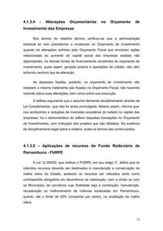 4.1.3.4       -   Alterações      Orçamentárias        no    Orçamento        de
Investimento das Empresas

          Nos termos do relatório técnico verificou-se que a administração
estadual só vem procedendo a mudanças no Orçamento de Investimento
quando há alterações sofridas pelo Orçamento Fiscal que envolvem ações
relacionadas ao aumento do capital social das empresas estatais não
dependentes. As demais fontes de financiamento constantes do orçamento de
investimento, quais sejam: geração própria e operações de crédito, não vêm
sofrendo nenhum tipo de alteração.

          As despesas fixadas, portanto, no orçamento de investimento não
recebem o mesmo tratamento das fixadas no Orçamento Fiscal, não havendo
controle sobre suas alterações, bem como sobre sua execução.

          A defesa argumenta que o assunto demanda disciplinamento através de
Lei Complementar, que não foi ainda promulgada. Mesmo assim, informa que,
nos acréscimos e reduções de inversões societárias do estado no capital das
empresas, há o demonstrativo do reflexo daquelas transações no Orçamento
de Investimentos, com indicação dos projetos que são afetados. Na ausência
de disciplinamento legal sobre a matéria, acato os termos das contra-razões.




4.1.3.5 – Aplicações de recursos do Fundo Rodoviário de
Pernambuco - FURPE

          A Lei 12.309/02, que instituiu o FURPE, em seu artigo 3°, define que os
referidos recursos deverão ser destinados à manutenção e conservação da
malha viária do Estado, podendo os recursos ser utilizados tanto como
contrapartida obrigatória em decorrência da celebração, com a União ou com
os Municípios, de convênios cuja finalidade seja a construção, manutenção,
recuperação ou melhoramento de rodovias localizadas em Pernambuco,
quanto, até o limite de 50% (cinqüenta por cento), na ampliação da malha
viária.




                                                                               15
 