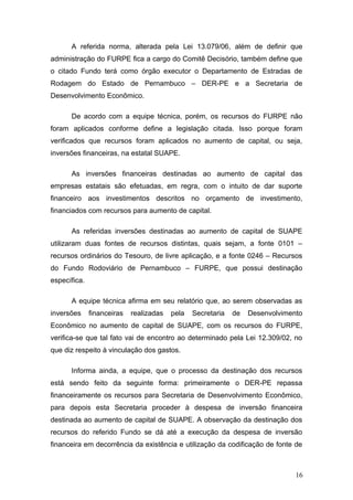 A referida norma, alterada pela Lei 13.079/06, além de definir que
administração do FURPE fica a cargo do Comitê Decisório, também define que
o citado Fundo terá como órgão executor o Departamento de Estradas de
Rodagem do Estado de Pernambuco – DER-PE e a Secretaria de
Desenvolvimento Econômico.

      De acordo com a equipe técnica, porém, os recursos do FURPE não
foram aplicados conforme define a legislação citada. Isso porque foram
verificados que recursos foram aplicados no aumento de capital, ou seja,
inversões financeiras, na estatal SUAPE.

      As inversões financeiras destinadas ao aumento de capital das
empresas estatais são efetuadas, em regra, com o intuito de dar suporte
financeiro aos investimentos descritos no orçamento de investimento,
financiados com recursos para aumento de capital.

      As referidas inversões destinadas ao aumento de capital de SUAPE
utilizaram duas fontes de recursos distintas, quais sejam, a fonte 0101 –
recursos ordinários do Tesouro, de livre aplicação, e a fonte 0246 – Recursos
do Fundo Rodoviário de Pernambuco – FURPE, que possui destinação
específica.

      A equipe técnica afirma em seu relatório que, ao serem observadas as
inversões     financeiras   realizadas   pela   Secretaria   de   Desenvolvimento
Econômico no aumento de capital de SUAPE, com os recursos do FURPE,
verifica-se que tal fato vai de encontro ao determinado pela Lei 12.309/02, no
que diz respeito à vinculação dos gastos.

      Informa ainda, a equipe, que o processo da destinação dos recursos
está sendo feito da seguinte forma: primeiramente o DER-PE repassa
financeiramente os recursos para Secretaria de Desenvolvimento Econômico,
para depois esta Secretaria proceder à despesa de inversão financeira
destinada ao aumento de capital de SUAPE. A observação da destinação dos
recursos do referido Fundo se dá até a execução da despesa de inversão
financeira em decorrência da existência e utilização da codificação de fonte de



                                                                               16
 