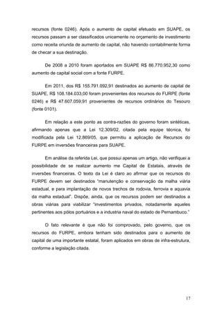 recursos (fonte 0246). Após o aumento de capital efetuado em SUAPE, os
recursos passam a ser classificados unicamente no orçamento de investimento
como receita oriunda de aumento de capital, não havendo contabilmente forma
de checar a sua destinação.

      De 2008 a 2010 foram aportados em SUAPE R$ 86.770.952,30 como
aumento de capital social com a fonte FURPE.

      Em 2011, dos R$ 155.791.092,91 destinados ao aumento de capital de
SUAPE, R$ 108.184.033,00 foram provenientes dos recursos do FURPE (fonte
0246) e R$ 47.607.059,91 provenientes de recursos ordinários do Tesouro
(fonte 0101).

      Em relação a este ponto as contra-razões do governo foram sintéticas,
afirmando apenas que a Lei 12.309/02, citada pela equipe técnica, foi
modificada pela Lei 12.869/05, que permitiu a aplicação de Recursos do
FURPE em inversões financeiras para SUAPE.

      Em análise da referida Lei, que possui apenas um artigo, não verifiquei a
possibilidade de se realizar aumento me Capital de Estatais, através de
inversões financeiras. O texto da Lei é claro ao afirmar que os recursos do
FURPE devem ser destinados “manutenção e conservação da malha viária
estadual, e para implantação de novos trechos de rodovia, ferrovia e aquavia
da malha estadual”. Dispõe, ainda, que os recursos podem ser destinados a
obras viárias para viabilizar “investimentos privados, notadamente aqueles
pertinentes aos pólos portuários e a industria naval do estado de Pernambuco.”

      O fato relevante é que não foi comprovado, pelo governo, que os
recursos do FURPE, embora tenham sido destinados para o aumento de
capital de uma importante estatal, foram aplicados em obras de infra-estrutura,
conforme a legislação citada.




                                                                            17
 