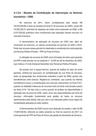 4.1.3.6 - Receita da Contribuição de Intervenção no Domínio
econômico - CIDE

      No    exercício   de   2011,   foram   contabilizados   pelo   estado   R$
78.079.548,86 a título de receitas da fonte 0118 (recursos da CIDE), sendo R$
74.002.023,21 advindos de repasses da União como cota-parte da CIDE, e R$
4.077.525,65 auferidos como rendimentos pela aplicação desses recursos no
mercado financeiro.

      O demonstrativo da aplicação de recursos da CIDE traz, além do
movimento do exercício, os valores provenientes do período de 2002 a 2010.
Parte dos recursos desse período foi destinada à constituição da conta garantia
da Parceria Público-Privada – PPP da Praia do Paiva.

      A utilização de recursos da CIDE como formação de lastro para garantia
de PPP’s está prevista na Lei estadual n° 12.976 de 28 de dezembro de 2005,
que instituiu o Fundo Estadual Garantidor das Parcerias Público-Privadas.

      De acordo com a equipe técnica, quando da análise do valor da conta
garantia, verificou-se equívocos na contabilização da sua fonte de recursos,
tanto na apropriação dos rendimentos auferidos a partir de 2009, quanto nas
transferências entre bancos. Registra-se, entretanto, que quando da referida
transferência houve a contabilização dos recursos inteiramente na fonte 0101,
quando na realidade tratava-se de recursos tanto da fonte mencionada quanto
da fonte 0118. Tal fato induz a erros quando da análise da disponibilidade e
aplicação dos recursos da CIDE, assim como das disponibilidades por fonte de
recursos, informação fundamental para gestão de todos os recursos
administrados pelo estado, fato que vem a ser reforçado pelas novas regras de
contabilidade aplicadas ao setor público.

      O Demonstrativo da CIDE trouxe como dedução da receita o valor de R$
17.887.648,98, referente ao saldo existente ao final do exercício de 2011 na
conta garantia da PPP da Praia do Paiva sob gestão da Secretaria de Governo.




                                                                              18
 