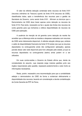 O valor da referida dedução contempla tanto recursos da fonte 0101
(recursos ordinários do Tesouro) quanto da fonte 0118 (recursos da CIDE),
classificados todos, após a transferência dos recursos para a gestão da
Secretaria de Governo, como sendo fonte 0101. Afirmam os técnicos que o
Demonstrativo da CIDE deve trazer apenas como dedução os recursos da
fonte 0118. Para tanto, necessário se faz o ajuste das fontes dos recursos da
conta garantia para que tenhamos a efetiva disponibilidade de recursos da
CIDE para aplicação.

       A ausência de menção de tal garantia como dedução da receita faz
acreditar que a diferença entre as receitas e despesas realizadas com recursos
da CIDE seria inteiramente disponível. A referida redução reforça que, embora
o saldo de disponibilidade financeira da fonte 0118 exista (vez que os recursos
depositados na conta-garantia ainda não configuraram aplicação), apenas
parcela desse valor está disponível para livre utilização pelo estado, já que os
recursos depositados na conta-garantia (lastro) ainda podem vir a ser
utilizados.

       Em suas contra-razões o Governo do Estado afirma que, diante da
complexidade do assunto, cuja resposta exige maiores gestões junto aos
órgãos responsáveis pela questão, repassará posteriormente a esta Corte as
informações necessárias.

       Resta, porém, necessário uma recomendação para que a contabilidade
adéqüe o demonstrativo da CIDE de forma a evidenciar efetivamente a
disponibilidade dos recursos, levando em consideração a devida contabilização
da Conta Garantia da PPP do Paiva.




                                                                             19
 