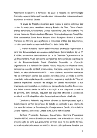 Assembléia Legislativa a formação de juízo a respeito da administração
financeira, orçamentária e patrimonial e seus reflexos sobre o desenvolvimento
econômico e social do Estado.

       O Grupo de Trabalho designado para realizar o exame preliminar das
contas, formado pelos servidores Almeny Pereira da Silva, Gilson Castelo
Branco de Oliveira, Adriana Maria Gomes Nascimento Leite, Adriana Maria Frej
Lemos, Karina de Oliveira Andrade Marques, Nicomedes Lopes do Rêgo Filho,
Riva Vasconcelos Santa Rosa, Roberta Lima Rodrigues Branco e Jackson
Francisco de Oliveira, após proficiente e minuciosa análise dos documentos,
concluiu seu trabalho apresentando Relatório às fls. 585 a 914.

      O referido Relatório Técnico está estruturado em blocos segmentados a
partir dos demonstrativos apresentados pelo Estado: Demonstrativos da Lei Nº
4.320/64, os anexos e demonstrativos da Lei de Diretrizes Orçamentárias e da
Lei Orçamentária Anual, bem como os modernos demonstrativos exigidos pela
Lei   de   Responsabilidade     Fiscal   (Relatório   Resumido    da   Execução
Orçamentária e o Relatório de Gestão Fiscal). Procurou-se evidenciar como
transcorreu a gestão contábil, orçamentária, financeira, patrimonial e fiscal do
Estado, no exercício financeiro de 2011. Nada obstante, as análises realizadas
não se restringiram apenas aos aspectos referidos acima. De modo a permitir
uma visão mais ampla da gestão, o relatório, seguindo a tradição do Tribunal,
destaca importantes aspectos da atuação do Estado relacionados à sua
organização administrativa, às medidas de transparência dos atos de governo,
aos limites constitucionais de saúde e educação e aos programas prioritários
de governo, sem, contudo, esquecer dos aspectos atinentes à assistência
social e à previdência pública além de outros de semelhante relevância.

      Concluído o Relatório, seguindo os cânones do devido processo legal, o
Excelentíssimo senhor Governador do Estado foi notificado e, por intermédio
dos seus Secretários de Administração, Planejamento e Gestão, Controladoria
Geral e Fazenda, apresentou Defesa às fls. 920 a 991 dos autos.

      Senhora Presidente, Senhores Conselheiros, Senhora Procuradora
Geral do MPCO, Vossas Excelências receberam, com antecedência, cópias do
presente voto, de sorte que, procurando ser mais claro no meu ponto de vista,
apreciei os principais pontos do relatório técnico, principalmente àqueles que

                                                                               2
 