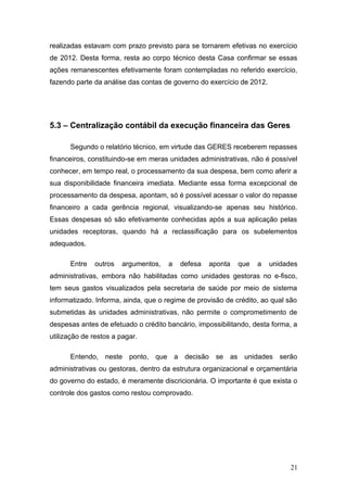 realizadas estavam com prazo previsto para se tornarem efetivas no exercício
de 2012. Desta forma, resta ao corpo técnico desta Casa confirmar se essas
ações remanescentes efetivamente foram contempladas no referido exercício,
fazendo parte da análise das contas de governo do exercício de 2012.




5.3 – Centralização contábil da execução financeira das Geres

      Segundo o relatório técnico, em virtude das GERES receberem repasses
financeiros, constituindo-se em meras unidades administrativas, não é possível
conhecer, em tempo real, o processamento da sua despesa, bem como aferir a
sua disponibilidade financeira imediata. Mediante essa forma excepcional de
processamento da despesa, apontam, só é possível acessar o valor do repasse
financeiro a cada gerência regional, visualizando-se apenas seu histórico.
Essas despesas só são efetivamente conhecidas após a sua aplicação pelas
unidades receptoras, quando há a reclassificação para os subelementos
adequados.

      Entre   outros   argumentos,   a   defesa   aponta    que   a    unidades
administrativas, embora não habilitadas como unidades gestoras no e-fisco,
tem seus gastos visualizados pela secretaria de saúde por meio de sistema
informatizado. Informa, ainda, que o regime de provisão de crédito, ao qual são
submetidas às unidades administrativas, não permite o comprometimento de
despesas antes de efetuado o crédito bancário, impossibilitando, desta forma, a
utilização de restos a pagar.

      Entendo, neste ponto, que a decisão se as unidades serão
administrativas ou gestoras, dentro da estrutura organizacional e orçamentária
do governo do estado, é meramente discricionária. O importante é que exista o
controle dos gastos como restou comprovado.




                                                                             21
 