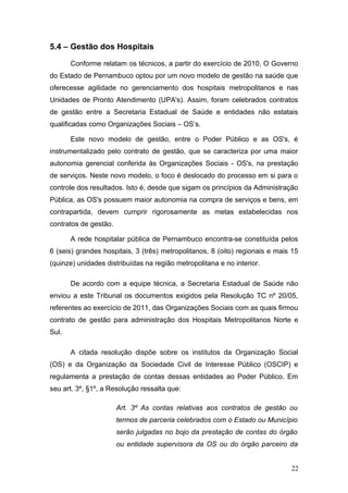 5.4 – Gestão dos Hospitais

       Conforme relatam os técnicos, a partir do exercício de 2010, O Governo
do Estado de Pernambuco optou por um novo modelo de gestão na saúde que
oferecesse agilidade no gerenciamento dos hospitais metropolitanos e nas
Unidades de Pronto Atendimento (UPA's). Assim, foram celebrados contratos
de gestão entre a Secretaria Estadual de Saúde e entidades não estatais
qualificadas como Organizações Sociais – OS’s.

       Este novo modelo de gestão, entre o Poder Público e as OS's, é
instrumentalizado pelo contrato de gestão, que se caracteriza por uma maior
autonomia gerencial conferida às Organizações Sociais - OS's, na prestação
de serviços. Neste novo modelo, o foco é deslocado do processo em si para o
controle dos resultados. Isto é, desde que sigam os princípios da Administração
Pública, as OS's possuem maior autonomia na compra de serviços e bens, em
contrapartida, devem cumprir rigorosamente as metas estabelecidas nos
contratos de gestão.

       A rede hospitalar pública de Pernambuco encontra-se constituída pelos
6 (seis) grandes hospitais, 3 (três) metropolitanos, 8 (oito) regionais e mais 15
(quinze) unidades distribuídas na região metropolitana e no interior.

       De acordo com a equipe técnica, a Secretaria Estadual de Saúde não
enviou a este Tribunal os documentos exigidos pela Resolução TC nº 20/05,
referentes ao exercício de 2011, das Organizações Sociais com as quais firmou
contrato de gestão para administração dos Hospitais Metropolitanos Norte e
Sul.

       A citada resolução dispõe sobre os institutos da Organização Social
(OS) e da Organização da Sociedade Civil de Interesse Público (OSCIP) e
regulamenta a prestação de contas dessas entidades ao Poder Público. Em
seu art. 3º, §1º, a Resolução ressalta que:

                       Art. 3º As contas relativas aos contratos de gestão ou
                       termos de parceria celebrados com o Estado ou Município
                       serão julgadas no bojo da prestação de contas do órgão
                       ou entidade supervisora da OS ou do órgão parceiro da


                                                                              22
 