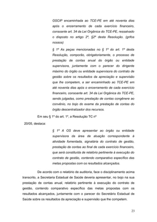 OSCIP encaminhada ao TCE-PE em até noventa dias
                    após o encerramento de cada exercício financeiro,
                    consoante art. 34 da Lei Orgânica do TCE-PE, ressalvado
                    o disposto no artigo 2º, §2º desta Resolução. (grifos
                    nossos)

                    § 1º As peças mencionadas no § 1º do art. 1º desta
                    Resolução, comporão, obrigatoriamente, o processo de
                    prestação de contas anual do órgão ou entidade
                    supervisora, juntamente com o parecer do dirigente
                    máximo do órgão ou entidade supervisora do contrato de
                    gestão sobre os resultados da apreciação e supervisão
                    que lhe competem, a ser encaminhado ao TCE-PE em
                    até noventa dias após o encerramento de cada exercício
                    financeiro, consoante art. 34 da Lei Orgânica do TCE-PE,
                    sendo julgadas, como prestação de contas congênere ao
                    convênio, no bojo do exame da prestação de contas do
                    órgão descentralizador dos recursos.

          Em seu § 1º do art. 1º, a Resolução TC nº

 20/05, destaca:

                    § 1º A OS deve apresentar ao órgão ou entidade
                    supervisora da área de atuação correspondente à
                    atividade fomentada, signatária do contrato de gestão,
                    prestação de contas ao final de cada exercício financeiro,
                    que será constituída de relatório pertinente à execução do
                    contrato de gestão, contendo comparativo específico das
                    metas propostas com os resultados alcançados.

          De acordo com o relatório de auditoria, face o disciplinamento acima
transcrito, a Secretaria Estadual de Saúde deveria apresentar, no bojo na sua
prestação de contas anual, relatório pertinente à execução do contrato de
gestão, contendo comparativo específico das metas propostas com os
resultados alcançados, juntamente com o parecer do Secretário Estadual de
Saúde sobre os resultados da apreciação e supervisão que lhe competem.


                                                                            23
 