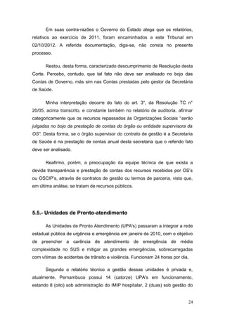 Em suas contra-razões o Governo do Estado alega que os relatórios,
relativos ao exercício de 2011, foram encaminhados a este Tribunal em
02/10/2012. A referida documentação, diga-se, não consta no presente
processo.

      Restou, desta forma, caracterizado descumprimento de Resolução desta
Corte. Percebo, contudo, que tal fato não deve ser analisado no bojo das
Contas de Governo, más sim nas Contas prestadas pelo gestor da Secretária
de Saúde.

      Minha interpretação decorre do fato do art. 3°, da Resolução TC n°
20/05, acima transcrito, e constante também no relatório de auditoria, afirmar
categoricamente que os recursos repassados às Organizações Sociais “serão
julgadas no bojo da prestação de contas do órgão ou entidade supervisora da
OS”. Desta forma, se o órgão supervisor do contrato de gestão é a Secretaria
de Saúde é na prestação de contas anual desta secretaria que o referido fato
deve ser analisado.

      Reafirmo, porém, a preocupação da equipe técnica de que exista a
devida transparência e prestação de contas dos recursos recebidos por OS’s
ou OSCIP’s, através de contratos de gestão ou termos de parceria, visto que,
em última análise, se tratam de recursos públicos.




5.5.- Unidades de Pronto-atendimento

      As Unidades de Pronto Atendimento (UPA's) passaram a integrar a rede
estadual pública de urgência e emergência em janeiro de 2010, com o objetivo
de preencher a carência de atendimento de emergência de média
complexidade no SUS e mitigar as grandes emergências, sobrecarregadas
com vítimas de acidentes de trânsito e violência. Funcionam 24 horas por dia.

      Segundo o relatório técnico a gestão dessas unidades é privada e,
atualmente, Pernambuco possui 14 (catorze) UPA's em funcionamento,
estando 8 (oito) sob administração do IMIP hospitalar, 2 (duas) sob gestão do


                                                                            24
 