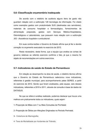 5.6- Classificação orçamentária inadequada

      De acordo com o relatório de auditoria alguns itens de gasto não
guardam relação com a subfunção 126 tecnologia da informação. Foi citado
como exemplos gastos com produtividade SUS (destinadas aos servidores),
materiais   de   consumo      hospitalar   e     farmacológico,    fornecimentos   de
alimentação      preparada,    gastos      com     Serviços       Médico-Hospitalares,
Odontológicos e Laboratoriais, que possuem mais relação com a subfunção
302 - Assistência hospitalar e ambulatorial.

      Em suas contra-razões o Governo do Estado afirma que já fez a devida
correção no orçamento executado no exercício de 2012.

      Resta necessário, desta forma, que a equipe que analisa as contas de
governo relativas ao referido exercício confirme o fato, já que o mesmo foi
objeto de recomendações em outros exercícios.




5.7- Indicadores de saúde do Estado de Pernambuco

      Em relação ao desempenho na área de saúde, o relatório técnico afirma
que o Governo do Estado de Pernambuco selecionou nove indicadores,
referentes à gestão municipal, para acompanhamento pelas GERES, a partir
do exercício de 2012. Sendo que foram analisados, pela equipe, seis desses
indicadores, referentes a 2010 e 2011, através de consulta à base de dados do
DATASUS.

      No que se refere à análise realizada, podemos destacar que houve uma
melhora em praticamente todos os indicadores, quais sejam:

1- Proporção de Mães com 7 ou Mais Consultas de Pré-Natal;

2- Proporção de Óbitos por Afecções Originadas no Período Perinatal;

3- Cobertura de Mamografia;

4- Taxa de Mortalidade por Acidentes de Trânsito.


                                                                                   26
 