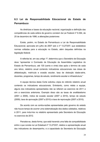 6.3 Lei de Responsabilidade Educacional do Estado de
Pernambuco

      As diretrizes e bases da educação nacional, organização e definição das
competências de cada esfera de governo constam da Lei Federal nº 9.394, de
20 de dezembro de 1996, e alterações posteriores

      Existe, porém, no Estado de Pernambuco a Lei de Responsabilidade
Educacional, aprovada em julho de 2007 sob o nº 13.273/07, que estabelece
normas voltadas para a educação no Estado, além daquelas definidas na
legislação federal.

      A referida lei, em seu artigo 1º, determina que o Secretário de Educação
deve “apresentar à Comissão de Educação da Assembléia Legislativa do
Estado de Pernambuco, até 120 (cento e vinte) dias após o término de cada
ano letivo, relatório anual contendo indicadores educacionais nas áreas de
alfabetização, matrícula e evasão escolar, taxa de distorção idade-série,
docentes, programas, tempo de estudo, rendimento escolar e infraestrutura.”

      A equipe técnica desta Corte solicitou cópia do referido relatório anual
contendo os indicadores educacionais. Entretanto, como relata a equipe,
alguns dos indicadores apresentados não se referem ao exercício de 2011 e
sim a exercícios anteriores. Exemplo disso são as taxas de analfabetismo
(2001 a 2009), índice de evasão escolar (2007 a 2010), tempo de estudo
(2009), taxa de aprovação (2007 a 2010) e taxa de reprovação (2007 a 2010).

      De acordo com as contra-razões apresentadas pelo governo do estado
não houve tempo de ocorrer uma sistematização dos dados coletados, relativos
à 2011, para incluí-los no relatório apresentado pela Secretaria de Educação
no exercício de 2012.

      Percebe-se, desta forma, que está havendo uma falta de compatibilidade
entre o que consta na Lei Estadual nº 13.273/07, relativo a apresentação anual
dos indicadores de desempenho, e a capacidade da Secretaria de Educação


                                                                              29
 