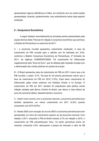 apresentaram alguma deficiência ou falha, em confronto com as contra-razões
apresentadas, tecendo, posteriormente, meu entendimento sobre cada aspecto
analisado.




2 - Conjuntura Econômica

      A seguir destaco resumidamente os principais pontos apresentados pela
equipe técnica deste Tribunal em relação à conjuntura econômica que permeou
o Estado de Pernambuco no exercício de 2011:

A - a economia mundial apresentou crescimento moderado. A taxa de
crescimento do PIB mundial para o referido ano foi estimada em 3,8%,
conforme o Boletim Conjuntura Econômica de Pernambuco, 4º trimestre de
2011, da Agência CONDEPE/FIDEM. Tal crescimento foi influenciado
negativamente pela “Zona do Euro”, que foi afetada pela recessão iniciada com
a deterioração das contas públicas em países da europa.

B - O Brasil apresentou taxa de crescimento do PIB em 2011 menor que a do
PIB mundial, a saber: 2,7%. Tal taxa foi 4,8 pontos percentuais menor que a
taxa de crescimento do PIB em 2010 (7,5%). Esse baixo crescimento foi
influenciado pelas crises externas nos Estados Unidos e na Europa. O
crescimento do PIB em 2011 também foi prejudicado pela política contra
inflação adotada pelo Banco Central do Brasil, que elevou a taxa básica de
juros da economia (Selic), desestimulando o consumo.

C - Assim como ocorreu com a economia nacional, a economia pernambucana
também apresentou um menor crescimento em 2011 (4,5%) quando
comparado com 2010 (9,9%).

D - Desde 2005 (com exceção do ano de 2007) a economia pernambucana tem
apresentado um ritmo de crescimento superior ao da economia nacional. Com
relação a 2011, enquanto o PIB do Brasil cresceu 2,7% em relação a 2010, o
crescimento do PIB pernambucano ficou 1,8 ponto percentual acima do
nacional, crescendo 4,5%, alcançando a preços de marcado o valor de R$



                                                                            3
 