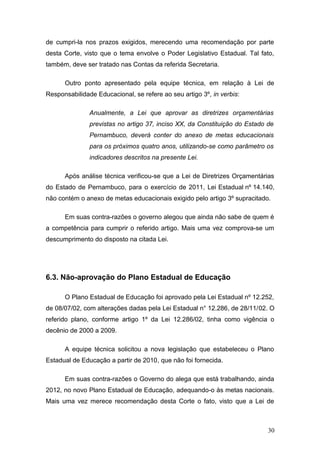 de cumpri-la nos prazos exigidos, merecendo uma recomendação por parte
desta Corte, visto que o tema envolve o Poder Legislativo Estadual. Tal fato,
também, deve ser tratado nas Contas da referida Secretaria.

      Outro ponto apresentado pela equipe técnica, em relação à Lei de
Responsabilidade Educacional, se refere ao seu artigo 3º, in verbis:

               Anualmente, a Lei que aprovar as diretrizes orçamentárias
               previstas no artigo 37, inciso XX, da Constituição do Estado de
               Pernambuco, deverá conter do anexo de metas educacionais
               para os próximos quatro anos, utilizando-se como parâmetro os
               indicadores descritos na presente Lei.

      Após análise técnica verificou-se que a Lei de Diretrizes Orçamentárias
do Estado de Pernambuco, para o exercício de 2011, Lei.Estadual.nº.14.140,
não contém o anexo de metas educacionais exigido pelo artigo 3º supracitado.

      Em suas contra-razões o governo alegou que ainda não sabe de quem é
a competência para cumprir o referido artigo. Mais uma vez comprova-se um
descumprimento do disposto na citada Lei.




6.3. Não-aprovação do Plano Estadual de Educação

      O Plano Estadual de Educação foi aprovado pela Lei Estadual nº 12.252,
de 08/07/02, com alterações dadas pela Lei Estadual n° 12.286, de 28/11/02. O
referido plano, conforme artigo 1º da Lei 12.286/02, tinha como vigência o
decênio de 2000 a 2009.

      A equipe técnica solicitou a nova legislação que estabeleceu o Plano
Estadual de Educação a partir de 2010, que não foi fornecida.

      Em suas contra-razões o Governo do alega que está trabalhando, ainda
2012, no novo Plano Estadual de Educação, adequando-o às metas nacionais.
Mais uma vez merece recomendação desta Corte o fato, visto que a Lei de



                                                                            30
 