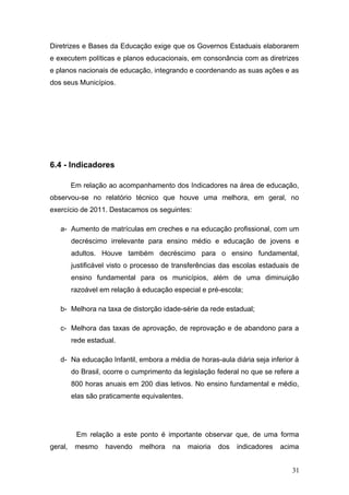 Diretrizes e Bases da Educação exige que os Governos Estaduais elaborarem
e executem políticas e planos educacionais, em consonância com as diretrizes
e planos nacionais de educação, integrando e coordenando as suas ações e as
dos seus Municípios.




6.4 - Indicadores

         Em relação ao acompanhamento dos Indicadores na área de educação,
observou-se no relatório técnico que houve uma melhora, em geral, no
exercício de 2011. Destacamos os seguintes:

   a- Aumento de matrículas em creches e na educação profissional, com um
         decréscimo irrelevante para ensino médio e educação de jovens e
         adultos. Houve também decréscimo para o ensino fundamental,
         justificável visto o processo de transferências das escolas estaduais de
         ensino fundamental para os municípios, além de uma diminuição
         razoável em relação à educação especial e pré-escola;

   b- Melhora na taxa de distorção idade-série da rede estadual;

   c- Melhora das taxas de aprovação, de reprovação e de abandono para a
         rede estadual.

   d- Na educação Infantil, embora a média de horas-aula diária seja inferior à
         do Brasil, ocorre o cumprimento da legislação federal no que se refere a
         800 horas anuais em 200 dias letivos. No ensino fundamental e médio,
         elas são praticamente equivalentes.




          Em relação a este ponto é importante observar que, de uma forma
geral,    mesmo    havendo    melhora    na    maioria   dos   indicadores   acima


                                                                                31
 