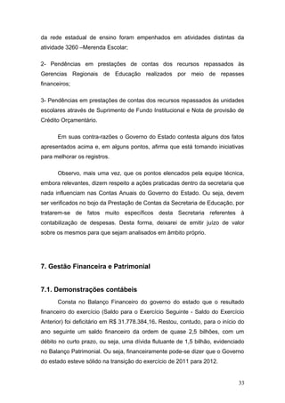 da rede estadual de ensino foram empenhados em atividades distintas da
atividade 3260 –Merenda Escolar;

2- Pendências em prestações de contas dos recursos repassados às
Gerencias Regionais de Educação realizados por meio de repasses
financeiros;

3- Pendências em prestações de contas dos recursos repassados às unidades
escolares através de Suprimento de Fundo Institucional e Nota de provisão de
Crédito Orçamentário.

      Em suas contra-razões o Governo do Estado contesta alguns dos fatos
apresentados acima e, em alguns pontos, afirma que está tomando iniciativas
para melhorar os registros.

      Observo, mais uma vez, que os pontos elencados pela equipe técnica,
embora relevantes, dizem respeito a ações praticadas dentro da secretaria que
nada influenciam nas Contas Anuais do Governo do Estado. Ou seja, devem
ser verificados no bojo da Prestação de Contas da Secretaria de Educação, por
tratarem-se de fatos muito específicos desta Secretaria referentes à
contabilização de despesas. Desta forma, deixarei de emitir juízo de valor
sobre os mesmos para que sejam analisados em âmbito próprio.




7. Gestão Financeira e Patrimonial


7.1. Demonstrações contábeis
      Consta no Balanço Financeiro do governo do estado que o resultado
financeiro do exercício (Saldo para o Exercício Seguinte - Saldo do Exercício
Anterior) foi deficitário em R$.31.778.384,16. Restou, contudo, para o início do
ano seguinte um saldo financeiro da ordem de quase 2,5 bilhões, com um
débito no curto prazo, ou seja, uma dívida flutuante de 1,5 bilhão, evidenciado
no Balanço Patrimonial. Ou seja, financeiramente pode-se dizer que o Governo
do estado esteve sólido na transição do exercício de 2011 para 2012.


                                                                             33
 