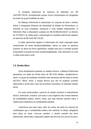 O   resultado   patrimonial   do   exercício   foi   deficitário   em   R$
3.637.857.703,55, principalmente porque houve incorporações de obrigações
da ordem de quase 6 bilhões de reais.

          No Balanço Patrimonial é evidenciado um conjunto de bens e direitos
(Ativo) e obrigações (Passivo) de titularidade do Estado de Pernambuco, aí
incluídas as suas fundações, autarquias e suas estatais dependentes. O
Patrimônio Real a Descoberto avaliado em R$ 20.006.403.482,47 ao término
de 31/12/2011 foi obtido após a apropriação do resultado patrimonial negativo
do exercício de R$ 3.637.857.703,55.

          O saldo patrimonial negativo é influenciado em maior proporção pelos
componentes de baixa liquidez/exigibilidade, dentre os quais os passivos
superam os ativos de forma significativa, relação esta que é invertida quando
comparados os grupos de maior liquidez/exigibilidade, mais relevantes no curto
e médio prazo para o ente.




7.2. Dívida Ativa

          Como devidamente expresso no relatório técnico, o Balanço Patrimonial
apresentou um saldo da Dívida Ativa de R$.10,50 bilhões, constituindo-se,
assim, no grupo de avaliação monetária mais expressiva dentre todos os ativos
(45,75%). Alerta, ainda, a equipe técnica que não há qualquer provisão
relacionada à dívida ativa, face aos prováveis insucessos na obtenção desses
ativos.

          Em suas contra-razões o governo do estado corrobora o entendimento
técnico, lembrando, inclusive, que essa é uma exigência das normas federais
de contabilidade pública. Afirma, ainda, que está fazendo estudos sobre a
matéria para implantá-la na contabilidade estadual.

          Lembramos que essa regra, além de outras, faz parte do conjunto de
modificações que a contabilidade pública vem sofrendo no Brasil, obrigatória
para todos os entes. Incluí-se, também, o devido controle dos bens
patrimoniais, dentre eles o adequado registro dos bens de uso comum do povo,


                                                                                  34
 