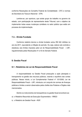 conforme Resoluções do Conselho Federal de Contabilidade - CFC e normas
da Secretaria do Tesouro Nacional – STN.

      Lembre-se, por oportuno, que existe grupo de trabalho no governo do
estado, com participação de representante deste Tribunal, com o objetivo de
implementar todas essas mudanças contábeis no setor público que estão em
processo de implementação.




7.3. - Dívida Fundada

      Conforme relatório técnico a dívida fundada variou R$ 342 milhões no
ano de 2011, equivalente a inflação do período. Ou seja, esteve sob controle e
obedeceu aos limites impostos pela Lei de Responsabilidade Fiscal – LRF,
regulamentada pelas Resoluções 41 e 43 do Senado Federal.




8. Gestão Fiscal


8.1 - Relatórios da Lei de Responsabilidade Fiscal


      A responsabilidade na Gestão Fiscal pressupõe a ação planejada e
transparente na gestão dos recursos públicos, visando o equilíbrio das contas
públicas. Nesse intuito, a Lei Complementar Federal nº 101/2000, Lei de
Responsabilidade Fiscal – LRF, introduziu um conjunto de normas de finanças
públicas e limites a serem observados pelos chefes dos Poderes e Órgãos nela
mencionados.

      Dentre os instrumentos de transparência na gestão fiscal encontram-se:

a) o Relatório Resumido da Execução Orçamentária – RREO

b) o Relatório de Gestão Fiscal – RGF.




                                                                           35
 