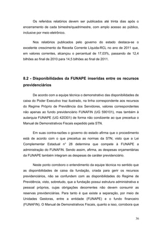 Os referidos relatórios devem ser publicados até trinta dias após o
encerramento de cada bimestre/quadrimestre, com amplo acesso ao público,
inclusive por meio eletrônico.

      Nos relatórios publicados pelo governo do estado destaca-se o
excelente crescimento da Receita Corrente Líquida-RCL no ano de 2011 que,
em valores correntes, alcançou o percentual de 17,03%, passando de 12,4
bilhões ao final de 2010 para 14,5 bilhões ao final de 2011.




8.2 - Disponibilidades da FUNAPE inseridas entre os recursos
previdenciários

      De acordo com a equipe técnica o demonstrativo das disponibilidades de
caixa do Poder Executivo traz ilustrado, na linha correspondente aos recursos
do Regime Próprio de Previdência dos Servidores, valores correspondentes
não apenas ao fundo previdenciário FUNAFIN (UG 590101), mas também à
autarquia FUNAPE (UG 420301) de forma não condizente ao que preceitua o
Manual de Demonstrativos Fiscais expedido pela STN.

      Em suas contra-razões o governo do estado afirma que o procedimento
está de acordo com o que preceitua as normas da STN, visto que a Lei
Complementar Estadual n° 28 determina que compete à FUNAPE a
administração do FUNAFIN. Sendo assim, afirma, as despesas orçamentárias
da FUNAPE também integram as despesas de caráter previdenciário.

      Neste ponto corroboro o entendimento da equipe técnica no sentido que
as disponibilidades de caixa da fundação, criada para gerir os recursos
previdenciários, não se confundem com as disponibilidades do Regime de
Previdência, visto, sobretudo, que a fundação possui estrutura administrativa e
pessoal próprios, cujas obrigações decorrentes não devem consumir as
reservas previdenciárias. Para tanto é que existe a separação, por meio de
Unidades Gestoras, entre a entidade (FUNAPE) e o fundo financeiro
(FUNAFIN). O Manual de Demonstrativos Fiscais, quanto a isso, corrobora que



                                                                            36
 