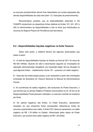 os recursos previdenciários devem ficar depositados em contas separadas das
demais disponibilidades de cada ente (item 1.5; instruções de preenchimento).

      Recomendável, portanto, que as disponibilidades atribuídas à UG
FUNAPE componham as respectivas linhas relativas às fontes 101, 241, 251 e
255 no demonstrativo de disponibilidades e não na linha que individualiza os
recursos do Regime Próprio de Previdência dos Servidores.




8.3 - disponibilidades líquidas negativas na fonte Tesouro

       Sobre este ponto, o relatório técnico faz algumas observações que
passo a expor:

A - O total de disponibilidades líquidas do Estado ao final de 2011 foi cerca de
R$ 824 milhões. Quando tal valor é decomposto segundo as vinculações de
aplicação (decomposição obrigatória, por imposição legal), tem-se situação na
qual algumas fontes – notadamente a fonte 101 – possuem um saldo negativo.

B – Esse tipo de evidenciação passou a ser necessária a partir das orientações
emanadas da Secretaria do Tesouro Nacional no Manual de Demonstrativos
Fiscais;

C- As ocorrências de saldos negativos, são exclusivas do Poder Executivo, o
que denota que os demais Órgãos e Poderes mencionados no art. 20 da Lei de
Responsabilidade Fiscal possuem restrições, ou exercem controle de empenho
por fonte.

D- Os valores negativos das fontes, no Poder Executivo, representam
situações em que empenhos foram processados utilizando-se fontes de
recursos orçamentários sem saldo. A fonte 0101 (tesouro) apresentou um saldo
negativo de R$ 1,18 bilhão no Estado, influenciada pelos dados do Poder
Executivo, que sozinho teve saldo negativo de R$ 1,25 bilhão.




                                                                             37
 