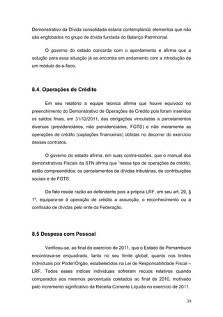Demonstrativo da Dívida consolidada estaria contemplando elementos que não
são englobados no grupo de dívida fundada do Balanço Patrimonial.

      O governo do estado concorda com o apontamento e afirma que a
solução para essa situação já se encontra em andamento com a introdução de
um módulo do e-fisco.




8.4. Operações de Crédito

      Em seu relatório a equipe técnica afirma que houve equívoco no
preenchimento do Demonstrativo de Operações de Crédito pois foram inseridos
os saldos finais, em 31/12/2011, das obrigações vinculadas a parcelamentos
diversos (previdenciários, não previdenciários, FGTS) e não meramente as
operações de crédito (captações financeiras) obtidas no decorrer do exercício
desses contratos.

      O governo do estado afirma, em suas contra-razões, que o manual dos
demonstrativos Fiscais da STN afirma que “nesse tipo de operações de crédito,
estão compreendidos: os parcelamentos de dívidas tributárias, de contribuições
sociais e de FGTS.

      De fato reside razão ao defendente pois a própria LRF, em seu art. 29, §
1º, equipara-se à operação de crédito a assunção, o reconhecimento ou a
confissão de dívidas pelo ente da Federação.




8.5 Despesa com Pessoal

      Verificou-se, ao final do exercício de 2011, que o Estado de Pernambuco
encontrava-se enquadrado, tanto no seu limite global, quanto nos limites
individuais por Poder/Órgão, estabelecidos na Lei de Responsabilidade Fiscal –
LRF. Todos esses índices individuais sofreram recuos relativos quando
comparados aos mesmos percentuais coletados ao final de 2010, motivado
pelo incremento significativo da Receita Corrente Líquida no exercício de 2011.


                                                                             39
 