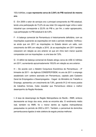 105,4 bilhões, o que representa cerca de 2,54% do PIB nacional do mesmo
ano.

E - Em 2009 o setor de serviços era o principal componente do PIB estadual,
tendo uma participação de 73,2% do seu total. Em segundo lugar vinha o setor
industrial que corresponde a 22,0% do PIB e, por fim, o setor agropecuário,
cuja participação no PIB estadual é de 4,8%.

F - A balança comercial de Pernambuco é historicamente deficitária, com as
importações superando as exportações em todo o período retratado. Verificou-
se ainda que em 2011 as importações no Estado deram um salto, com
crescimento de 69% em relação a 2010. Já as exportações em 2011 também
cresceram em relação ao ano anterior só que em ritmo bem menor quando
comparadas com as importações– a uma taxa de 7,8%.

G - O déficit da balança comercial do Estado atingiu cerca de US$ 4,3 bilhões
em 2011, aumentando aproximadamente 100,6% em relação ao ano anterior.

H – De acordo com o Boletim Conjuntura Econômica de Pernambuco - 4º
trimestre de 2011 - da Agência CONDEPE/FIDEM, no ano de 2011 o emprego
assalariado com carteira assinada em Pernambuco, captado pelo Cadastro
Geral de Empregados e Desempregados ‐ Caged do Ministério do Trabalho e
Emprego, apresentou um crescimento de 7,8%, gerando 91,2 mil novos postos
de trabalhos formais. Cabe ressaltar que Pernambuco obteve o melhor
desempenho da Região Nordeste.



I- A taxa de desemprego da Região Metropolitana do Recife - RMR, embora
decrescente ao longo dos anos, ainda se encontra alta. O rendimento médio
real, também na RMR, foi o menor dentre as regiões metropolitanas
pesquisadas no período de 2003 a 2011. Também, o percentual de domicílios
pernambucanos ligados à rede coletora de esgoto precisa melhorar.




                                                                            4
 