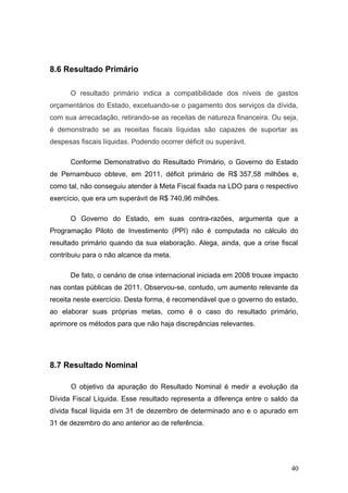 8.6 Resultado Primário

      O resultado primário indica a compatibilidade dos níveis de gastos
orçamentários do Estado, excetuando-se o pagamento dos serviços da dívida,
com sua arrecadação, retirando-se as receitas de natureza financeira. Ou seja,
é demonstrado se as receitas fiscais líquidas são capazes de suportar as
despesas fiscais líquidas. Podendo ocorrer déficit ou superávit.

      Conforme Demonstrativo do Resultado Primário, o Governo do Estado
de Pernambuco obteve, em 2011, déficit primário de R$.357,58 milhões e,
como tal, não conseguiu atender à Meta Fiscal fixada na LDO para o respectivo
exercício, que era um superávit de R$ 740,96 milhões.

      O Governo do Estado, em suas contra-razões, argumenta que a
Programação Piloto de Investimento (PPI) não é computada no cálculo do
resultado primário quando da sua elaboração. Alega, ainda, que a crise fiscal
contribuiu para o não alcance da meta.

      De fato, o cenário de crise internacional iniciada em 2008 trouxe impacto
nas contas públicas de 2011. Observou-se, contudo, um aumento relevante da
receita neste exercício. Desta forma, é recomendável que o governo do estado,
ao elaborar suas próprias metas, como é o caso do resultado primário,
aprimore os métodos para que não haja discrepâncias relevantes.




8.7 Resultado Nominal

      O objetivo da apuração do Resultado Nominal é medir a evolução da
Dívida Fiscal Líquida. Esse resultado representa a diferença entre o saldo da
dívida fiscal líquida em 31 de dezembro de determinado ano e o apurado em
31 de dezembro do ano anterior ao de referência.




                                                                            40
 
