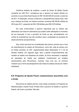 Conforme relatório de auditoria, a partir do Anexo de Metas Fiscais
constante da LDO 2011, constata-se que o governo do estado admitia um
aumento na sua dívida fiscal líquida em R$.142.503.000,00 durante o exercício
de 2011. A realização, contudo, evidenciou o extrapolamento dessa meta, visto
que o estoque da dívida, em valores nominais, aumentou R$ 780,80 milhões de
2010 para 2011, passando de R$ 4,798 bilhões para R$ 5,579 bilhões.

      Em suas contra-razões o governo argumenta que os valores são
elaborados com base em estimativas que podem sofrer alterações no momento
da sua execução. E que o aumento da dívida se deu, principalmente, em
virtude de empréstimos que irão contribuir para a aceleração do processo de
desenvolvimento socioeconômico.

      Aqui, temos que levar em consideração dois pontos: primeiro que o nível
de endividamento do estado de Pernambuco, como dito, está de acordo com
os limites previstos na LRF, regulamentada pelas Resoluções 41 e 43 do
Senado Federal. Em segundo lugar, face o grande comprometimento das
receitas do estado com despesas de custeio, se torna necessária a captação
de   operações   de   crédito   que   viabilizem   investimentos   em   projetos
estruturadores para Pernambuco. Contudo, mais uma vez, os números
mostram que a forma de planejamento das metas do estado precisa ser melhor
trabalhada.




8.8- Programa de Ajuste Fiscal: compromissos assumidos com
a União

      Nos termos do relatório técnico, duas metas constantes no Programa de
Reestruturação e Ajuste Fiscal, firmado entre o governo do estado e o governo
federal, não foram cumpridas. São elas:




                                                                             41
 