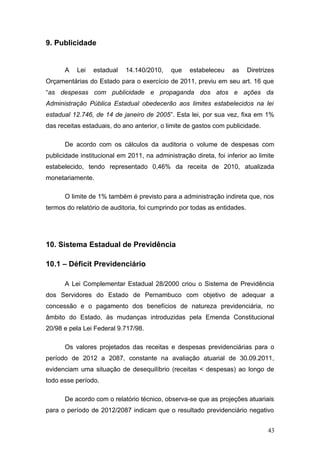 9. Publicidade


      A    Lei   estadual   14.140/2010,     que   estabeleceu    as      Diretrizes
Orçamentárias do Estado para o exercício de 2011, previu em seu art. 16 que
“as despesas com publicidade e propaganda dos atos e ações da
Administração Pública Estadual obedecerão aos limites estabelecidos na lei
estadual 12.746, de 14 de janeiro de 2005”. Esta lei, por sua vez, fixa em 1%
das receitas estaduais, do ano anterior, o limite de gastos com publicidade.

      De acordo com os cálculos da auditoria o volume de despesas com
publicidade institucional em 2011, na administração direta, foi inferior ao limite
estabelecido, tendo representado 0,46% da receita de 2010, atualizada
monetariamente.

      O limite de 1% também é previsto para a administração indireta que, nos
termos do relatório de auditoria, foi cumprindo por todas as entidades.




10. Sistema Estadual de Previdência

10.1 – Déficit Previdenciário

      A Lei Complementar Estadual 28/2000 criou o Sistema de Previdência
dos Servidores do Estado de Pernambuco com objetivo de adequar a
concessão e o pagamento dos benefícios de natureza previdenciária, no
âmbito do Estado, às mudanças introduzidas pela Emenda Constitucional
20/98 e pela Lei Federal 9.717/98.

      Os valores projetados das receitas e despesas previdenciárias para o
período de 2012 a 2087, constante na avaliação atuarial de 30.09.2011,
evidenciam uma situação de desequilíbrio (receitas < despesas) ao longo de
todo esse período.

      De acordo com o relatório técnico, observa-se que as projeções atuariais
para o período de 2012/2087 indicam que o resultado previdenciário negativo


                                                                                 43
 