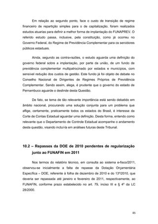 Em relação ao segundo ponto, face o custo de transição de regime
financeiro de repartição simples para o de capitalização, foram realizados
estudos atuarias para definir a melhor forma de implantação do FUNAPREV. O
referido estudo passa, inclusive, pela constituição, como já ocorreu no
Governo Federal, do Regime de Previdência Complementar para os servidores
públicos estaduais.

      Ainda, segundo as contra-razões, o estudo aguarda uma definição do
governo federal sobre a implantação, por parte da união, de um fundo de
previdência complementar multipatrocinado por estados e municípios, com
sensível redução dos custos de gestão. Este fundo já foi objeto de debate no
Conselho Nacional de Dirigentes de Regimes Próprios de Previdência
Complementar. Sendo assim, alega, é prudente que o governo do estado de
Pernambuco aguarde o deslinde desta Questão.

      De fato, se tema de tão relevante importância está sendo debatido em
âmbito nacional, procurando uma solução conjunta para um problema que
aflige, certamente, praticamente todos os estados do Brasil, é interesse da
Corte de Contas Estadual aguardar uma definição. Desta forma, entendo como
relevante que o Departamento de Controle Estadual acompanhe o andamento
desta questão, visando incluí-la em análises futuras deste Tribunal.




10.2 – Repasses da DOE de 2010 pendentes de regularização
      junto ao FUNAFIN em 2011

      Nos termos do relatório técnico, em consulta ao sistema e-fisco/2011,
observou-se inicialmente a falta de repasse da Dotação Orçamentária
Específica – DOE, referente à folha de dezembro de 2010 e do 13º/2010, que
deveria ser repassada até janeiro e fevereiro de 2011, respectivamente, ao
FUNAFIN, conforme prazo estabelecido no art. 79, inciso III e § 4º da LC
28/2000.




                                                                          46
 
