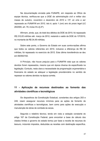 Na documentação enviada pela FUNAPE, em resposta ao Ofício da
equipe técnica, verificou-se que a DOE da administração civil e militar dos
meses de outubro, novembro e dezembro de 2010 e 13º, só viria a ser
repassada ao FUNAFIN em 2012, isto é, após 1 (um) ano do prazo legal (LC
28/2000, art. 79, inciso III e § 4º).

       Afirmam, ainda, que, do total dos débitos da DOE de 2010, foi repassado
R$ 210,83 milhões até março de 2012, restando o saldo da DOE do 13º/2010,
no montante de R$ 34,49 milhões.

       Sobre este ponto, o Governo do Estado em suas contra-razões afirma
que todos os valores referentes em 2010, inclusive a diferença de R$ 34
milhões, foi repassado no exercício de 2012. Esta última transferência se deu
em 06/09/2102.

       A Princípio, não houve prejuízo para o FUNAFIN visto que os valores
devidos foram repassados, mesmo que em época diversa da especificada na
legislação. Contudo, resta clara a necessidade da programação orçamentária e
financeira do estado se adequar a legislação previdenciária no sentido de
repassar os valores devidos na época correta.




11 - Aplicação de recursos destinados ao fomento das
atividades científicas e tecnológicas

       Os dispositivos da Constituição Estadual, constantes dos artigos 203 e
249, visam assegurar recursos mínimos para as ações de fomento de
atividades científicas e tecnológicas, bem como para ações de execução e
manutenção de obras de combate às secas.

       Segundo o relatório técnico, tendo em vista a vedação constante do
artigo 167 da Constituição Federal, para encontrar a base de cálculo dos
citados limites o governo do estado tomou por base a receita de recursos do
tesouro, incluindo impostos, deduzidas as receitas com destinação específica.



                                                                           47
 