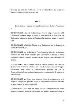 Segundo os cálculos realizados, houve a observância do dispositivo
constitucional na aplicação dos recursos.




                                    VOTO

        Diante de todo o exposto senhores Conselheiros e Senhora Procuradora
e

CONSIDERANDO o disposto na Constituição Federal, artigos 71, inciso I, e 75;
Constituição Estadual, artigo 30, inciso I, e Lei Estadual nº 12.600/04 (Lei
Orgânica do Tribunal de Contas do Estado de Pernambuco) artigos 2º, inciso I,
e 24;

CONSIDERANDO o Relatório Técnico e os Esclarecimentos do Governo do
Estado de Pernambuco;

CONSIDERANDO que as Contas do Poder Executivo, atinentes ao exercício
financeiro de 2011, foram prestadas pelo Governador do Estado ao Poder
Legislativo Estadual no prazo e nas condições exigidas pela Constituição do
Estado;

CONSIDERANDO que o Balanço Geral do Estado, retratado nos Balanços
Orçamentário, Financeiro e Patrimonial e nas Demonstrativos das Variações
Patrimoniais,    bem   como    os   demonstrativos   previstos   na   Lei   de
Responsabilidade Fiscal, está escriturado conforme os preceitos de legalmente
estabelecidos;

CONSIDERANDO que foram observados os limites de endividamento e de
despesas com pessoal, previstos na Lei de Responsabilidade Fiscal em todos
os quadrimestres do exercício de 2011;

CONSIDERANDO que, além de outros, houve a observância dos limites
constitucionais para aplicação de recursos em ações e serviços públicos de




                                                                            48
 