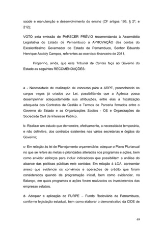 saúde e manutenção e desenvolvimento do ensino (CF artigos 198, § 2º, e
212);

VOTO pela emissão de PARECER PRÉVIO recomendando à Assembléia
Legislativa do Estado de Pernambuco a APROVAÇÃO das contas do
Excelentíssimo Governador do Estado de Pernambuco, Senhor Eduardo
Henrique Accioly Campos, referentes ao exercício financeiro de 2011.

        Proponho, ainda, que este Tribunal de Contas faça ao Governo do
Estado as seguintes RECOMENDAÇÕES:




a - Necessidade de realização de concurso para a ARPE, preenchendo os
cargos vagos já criados por Lei, possibilitando que a Agência possa
desempenhar adequadamente sua atribuições, entre elas a fiscalização
adequada dos Contratos de Gestão e Termos de Parceria firmados entre o
Governo do Estado e as Organizações Sociais - OS e Organizações da
Sociedade Civil de Interesse Público.

b- Realizar um estudo que demonstre, efetivamente, a necessidade temporária,
e não definitiva, dos contratos existentes nas várias secretarias e órgãos do
Governo;

c- Em relação às lei de Planejamento orçamentário: adequar o Plano Plurianual
no que se refere às metas e prioridades alteradas nos programas e ações, bem
como envidar esforços para incluir indicadores que possibilitem a análise do
alcance das políticas públicas nele contidas; Em relação à LOA, apresentar
anexo que evidencie os convênios e operações de crédito que foram
considerados quando da programação inicial, bem como evidenciar, no
Balanço, em quais programas e ações foram realizados os investimentos das
empresas estatais.

d- Adequar a aplicação do FURPE – Fundo Rodoviário de Pernambuco,
conforme legislação estadual, bem como elaborar o demonstrativo da CIDE de




                                                                           49
 