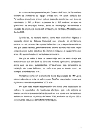 As contra-razões apresentadas pelo Governo do Estado de Pernambuco
reiteram as afirmativas da equipe técnica que, em geral, concluiu que
Pernambuco encontra-se em um ciclo de expansão econômica, com taxas de
crescimento do PIB do Estado superiores às do PIB nacional, aumento no
quantitativo de empregos formais, taxas de desemprego decrescentes e
elevação do rendimento médio real, principalmente na Região Metropolitana do
Recife-RMR.

      Apontou-se, no relatório técnico, como fator econômico negativo o
crescente déficit da Balança Comercial que, entendo, foi devidamente
esclarecido nas contra-razões apresentadas visto que, a expansão econômica
pela qual passa o Estado, principalmente no entorno do Porto de Suape, requer
a importação de outros Estados e do exterior de máquinas e equipamentos que
ainda não são produzidos no território pernambucano.

      No que se refere à taxa de desemprego, embora ainda esteja alta,
demonstrou-se que em 2011 ela teve uma melhora significativa, concedendo
ânimo para os anos subseqüentes, principalmente pela perspectiva de
instalação de novas indústrias, já confirmadas para o estado, como, por
exemplo, a montadora da FIAT.

      O mesmo ocorre com o rendimento médio da população da RMR, pois,
mesmo não estando entre os melhores das Regiões pesquisadas, houve uma
significativa melhora no período de 2006 a 2011.

      Por outro lado, mesmo reconhecendo que existe uma necessidade de
melhora no quantitativo de residências atendidas pela rede coletora de
esgotos, os números apresentados demonstram que houve uma evolução das
residências atendidas no período de 2009 a 2011, evoluindo de 40 para 56% o
percentual da população com atendimento regular.




                                                                            5
 