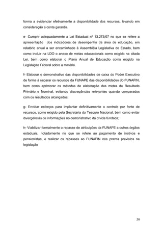 forma a evidenciar efetivamente a disponibilidade dos recursos, levando em
consideração a conta garantia.

e- Cumprir adequadamente a Lei Estadual nº 13.273/07 no que se refere a
apresentação   dos indicadores de desempenho da área de educação, em
relatório anual a ser encaminhado à Assembléia Legislativa do Estado, bem
como incluir na LDO o anexo de metas educacionais como exigido na citada
Lei, bem como elaborar o Plano Anual de Educação como exigido na
Legislação Federal sobre a matéria.

f- Elaborar o demonstrativo das disponibilidades de caixa do Poder Executivo
de forma à separar os recursos da FUNAPE das disponibilidades do FUNAFIN,
bem como aprimorar os métodos de elaboração das metas de Resultado
Primário e Nominal, evitando discrepâncias relevantes quando comparados
com os resultados alcançados;

g- Envidar esforços para implantar definitivamente o controle por fonte de
recursos, como exigido pela Secretaria do Tesouro Nacional, bem como evitar
divergências de informações no demonstrativo da dívida fundada;

h- Viabilizar formalmente o repasse de atribuições da FUNAPE a outros órgãos
estaduais, notadamente no que se refere ao pagamento de inativos e
pensionistas, e realizar os repasses ao FUNAFIN nos prazos previstos na
legislação




                                                                         50
 