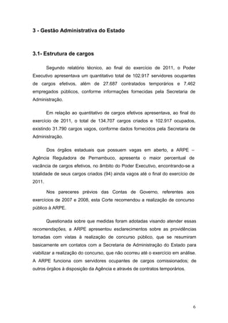 3 - Gestão Administrativa do Estado



3.1- Estrutura de cargos

        Segundo relatório técnico, ao final do exercício de 2011, o Poder
Executivo apresentava um quantitativo total de 102.917 servidores ocupantes
de cargos efetivos, além de 27.687 contratados temporários e 7.462
empregados públicos, conforme informações fornecidas pela Secretaria de
Administração.

        Em relação ao quantitativo de cargos efetivos apresentava, ao final do
exercício de 2011, o total de 134.707 cargos criados e 102.917 ocupados,
existindo 31.790 cargos vagos, conforme dados fornecidos pela Secretaria de
Administração.

        Dos órgãos estaduais que possuem vagas em aberto, a ARPE –
Agência Reguladora de Pernambuco, apresenta o maior percentual de
vacância de cargos efetivos, no âmbito do Poder Executivo, encontrando-se a
totalidade de seus cargos criados (94) ainda vagos até o final do exercício de
2011.

        Nos pareceres prévios das Contas de Governo, referentes aos
exercícios de 2007 e 2008, esta Corte recomendou a realização de concurso
público à ARPE.

        Questionada sobre que medidas foram adotadas visando atender essas
recomendações, a ARPE apresentou esclarecimentos sobre as providências
tomadas com vistas à realização de concurso público, que se resumiram
basicamente em contatos com a Secretaria de Administração do Estado para
viabilizar a realização do concurso, que não ocorreu até o exercício em análise.
A ARPE funciona com servidores ocupantes de cargos comissionados; de
outros órgãos à disposição da Agência e através de contratos temporários.




                                                                              6
 