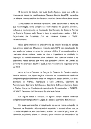 O Governo do Estado, nas suas Contra-Razões, alega que está em
processo de estudo de modificação do Plano de Cargos da ARPE, no sentido
de adequar os cargos existentes às novas diretrizes da administração do estado

      A insuficiência de Pessoal capacitado, como deixou claro a ARPE na
sua manifestação, como também nas contra-razões do Governo, dificultou,
inclusive, o monitoramento e a fiscalização dos Contratos de Gestão e Termos
de Parceria firmados pelo Governo junto à organizações sociais - OS e
Organização       da   Sociedade   Civil   de    Interesse   Público   –   OSCIP,
respectivamente.

      Neste ponto mantenho o entendimento do relatório técnico, no sentido
que, em que pesem as dificuldades relatadas pela ARPE para estruturação do
seu quadro de pessoal por meio de concurso público, é necessário agilizar a
realização desse certame, tendo em vista a importância da atividade de
regulação no cenário econômico atual. Ademais, esta Corte de Contas já se
posicionou nesse sentido por meio dos pareceres prévios de Contas do
Governo dos exercícios de 2007e 2008, e mais recentemente no parecer prévio
de 2010.

      Ainda sobre a Estrutura de Cargos do Governo do Estado a equipe
técnica destacou que alguns órgãos possuíam um quantitativo de contratos
temporários proporcionalmente altos em relação aos cargos efetivos, são eles:
Secretaria   de    Ciência,   Tecnologia   e    Meio   Ambiente,   Secretaria   de
Administração, Secretaria de Educação, Secretaria de Desenvolvimento Social
e Direitos Humanos; Fundação de Atendimento Socioeducativo – FUNASE;
HEMOPE; Secretaria de Educação e Secretaria de Saúde.

      Em alguns casos a situação se agrava porque existem contratos
temporários com cargos efetivos vagos, é o caso da Secretaria de Educação.

      Em suas contra-razões, principalmente no que se refere à situação na
Secretaria de Educação, além de outros aspectos, o governo afirma que os
contratos temporários, em sua maioria, existem para atender programas não
definitivos do governo federal. E, também, que o processo de transferência de



                                                                                 7
 