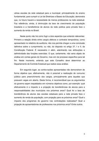 várias escolas da rede estadual para a municipal, principalmente do ensino
fundamental, para cumprir a Lei de Diretrizes e Bases da Educação, demonstra
que, no futuro haverá a necessidade de menos professores na rede estadual.
Faz referência, ainda, à diminuição da taxa de crescimento da população
brasileira e a transferência de alunos da rede pública para privada face o
aumento da renda no Brasil.

      Neste ponto não há como fugir a dois aspectos que entendo relevantes:
Primeiro a relação direta entre cargos efetivos e contratos temporários, como
apresentado no relatório de auditoria, não nos permite chegar a uma conclusão
definitiva sobre o cumprimento, ou não, do disposto no artigo 37, I e II, da
Constituição Federal. É necessário ir além, adentrando nas atribuições e
definitividade das funções exercidas. O que, certamente, não seria objeto de
análise em contas gerais do Governo, mas sim de processo específico para tal
fim. Neste momento, entendo que este Conselho deve determinar ao
Departamento de Controle Estadual que realize essa análise.

      Em segundo lugar, as contra-razões apresentadas não demonstram de
forma objetiva que, efetivamente, não é possível a realização de concurso
público para preenchimento dos cargos, principalmente para àqueles que
possuem vagas em aberto. Desta forma, é recomendável que os argumentos
do governo sejam respaldados em números objetivos como, por exemplo: qual
efetivamente é o impacto e a projeção de transferências de alunos para a
responsabilidades dos municípios nos próximos anos? Qual foi a taxa de
transferência de alunos das escolas estaduais para a rede privada face o
aumento de renda da população, com projeção para os próximos anos? Qual o
impacto dos programas do governo nas contratações realizadas? Qual a
projeção de aposentadorias de professores nos próximos anos? Entre outros.




                                                                             8
 