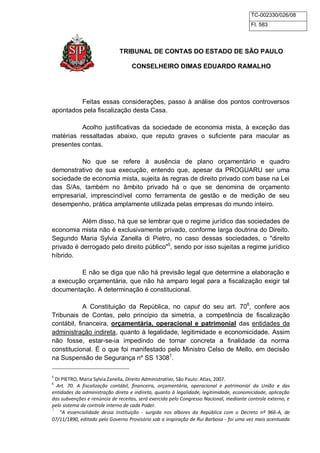 TC-002330/026/08 
Fl. 583 
TRIBUNAL DE CONTAS DO ESTADO DE SÃO PAULO 
CONSELHEIRO DIMAS EDUARDO RAMALHO 
Feitas essas considerações, passo à análise dos pontos controversos 
apontados pela fiscalização desta Casa. 
Acolho justificativas da sociedade de economia mista, à exceção das 
matérias ressaltadas abaixo, que reputo graves o suficiente para macular as 
presentes contas. 
No que se refere à ausência de plano orçamentário e quadro 
demonstrativo de sua execução, entendo que, apesar da PROGUARU ser uma 
sociedade de economia mista, sujeita às regras de direito privado com base na Lei 
das S/As, também no âmbito privado há o que se denomina de orçamento 
empresarial, imprescindível como ferramenta de gestão e de medição de seu 
desempenho, prática amplamente utilizada pelas empresas do mundo inteiro. 
Além disso, há que se lembrar que o regime jurídico das sociedades de 
economia mista não é exclusivamente privado, conforme larga doutrina do Direito. 
Segundo Maria Sylvia Zanella di Pietro, no caso dessas sociedades, o "direito 
privado é derrogado pelo direito público"5, sendo por isso sujeitas a regime jurídico 
híbrido. 
E não se diga que não há previsão legal que determine a elaboração e 
a execução orçamentária, que não há amparo legal para a fiscalização exigir tal 
documentação. A determinação é constitucional. 
A Constituição da República, no caput do seu art. 706, confere aos 
Tribunais de Contas, pelo princípio da simetria, a competência de fiscalização 
contábil, financeira, orçamentária, operacional e patrimonial das entidades da 
administração indireta, quanto à legalidade, legitimidade e economicidade. Assim 
não fosse, estar-se-ia impedindo de tornar concreta a finalidade da norma 
constitucional. É o que foi manifestado pelo Ministro Celso de Mello, em decisão 
na Suspensão de Segurança nº SS 13087. 
5 DI PIETRO, Maria Sylvia Zanella, Direito Administrativo, São Paulo: Atlas, 2007. 
6 Art. 70. A fiscalização contábil, financeira, orçamentária, operacional e patrimonial da União e das 
entidades da administração direta e indireta, quanto à legalidade, legitimidade, economicidade, aplicação 
das subvenções e renúncia de receitas, será exercida pelo Congresso Nacional, mediante controle externo, e 
pelo sistema de controle interno de cada Poder. 
7 “A essencialidade dessa Instituição - surgida nos albores da República com o Decreto nº 966-A, de 
07/11/1890, editado pelo Governo Provisório sob a inspiração de Rui Barbosa - foi uma vez mais acentuada 
 