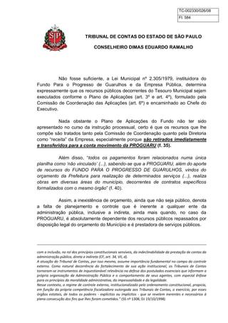 TC-002330/026/08 
Fl. 584 
TRIBUNAL DE CONTAS DO ESTADO DE SÃO PAULO 
CONSELHEIRO DIMAS EDUARDO RAMALHO 
Não fosse suficiente, a Lei Municipal nº 2.305/1979, instituidora do 
Fundo Para o Progresso de Guarulhos e da Empresa Pública, determina 
expressamente que os recursos públicos decorrentes do Tesouro Municipal sejam 
executados conforme o Plano de Aplicações (art. 3º e art. 4º), formulado pela 
Comissão de Coordenação das Aplicações (art. 6º) e encaminhado ao Chefe do 
Executivo. 
Nada obstante o Plano de Aplicações do Fundo não ter sido 
apresentado no curso da instrução processual, certo é que os recursos que lhe 
compõe são tratados tanto pela Comissão de Coordenação quanto pela Diretoria 
como “receita” da Empresa, especialmente porque são retirados imediatamente 
e transferidos para a conta movimento da PROGUARU (f. 35). 
Além disso, “todos os pagamentos foram relacionados numa única 
planilha como „não vinculado‟ (...), sabendo-se que a PROGUARU, além do aporte 
de recursos do FUNDO PARA O PROGRESSO DE GUARULHOS, vindos do 
orçamento da Prefeitura para realização de determinados serviços (...), realiza 
obras em diversas áreas do município, decorrentes de contratos específicos 
formalizados com o mesmo órgão” (f. 40). 
Assim, a inexistência de orçamento, ainda que não seja público, denota 
a falta de planejamento e controle que é inerente a qualquer ente da 
administração pública, inclusive a indireta, ainda mais quando, no caso da 
PROGUARU, é absolutamente dependente dos recursos públicos repassados por 
disposição legal do orçamento do Município e é prestadora de serviços públicos. 
com a inclusão, no rol dos princípios constitucionais sensíveis, da indeclinabilidade da prestação de contas da 
administração pública, direta e indireta (CF, art. 34, VII, d). 
A atuação do Tribunal de Contas, por isso mesmo, assume importância fundamental no campo do controle 
externo. Como natural decorrência do fortalecimento de sua ação institucional, os Tribunais de Contas 
tornaram-se instrumentos de inquestionável relevância na defesa dos postulados essenciais que informam a 
própria organização da Administração Pública e o comportamento de seus agentes, com especial ênfase 
para os princípios da moralidade administrativa, da impessoalidade e da legalidade. 
Nesse contexto, o regime de controle externo, institucionalizado pelo ordenamento constitucional, propicia, 
em função da própria competência fiscalizadora outorgada aos Tribunais de Contas, o exercício, por esses 
órgãos estatais, de todos os poderes - explícitos ou implícitos - que se revelem inerentes e necessários à 
plena consecução dos fins que lhes foram cometidos.” (SS nº 1308; DJ 19/10/1998) 
 