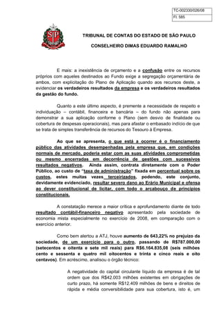 TC-002330/026/08 
Fl. 585 
TRIBUNAL DE CONTAS DO ESTADO DE SÃO PAULO 
CONSELHEIRO DIMAS EDUARDO RAMALHO 
E mais: a inexistência de orçamento e a confusão entre os recursos 
próprios com aqueles destinados ao Fundo exige a segregação orçamentária de 
ambos, com explicitação do Plano de Aplicação quando aos recursos deste, a 
evidenciar os verdadeiros resultados da empresa e os verdadeiros resultados 
da gestão do fundo. 
Quanto a este último aspecto, é premente a necessidade de respeito e 
individuação – contábil, financeira e bancária – do fundo não apenas para 
demonstrar a sua aplicação conforme o Plano (sem desvio de finalidade ou 
cobertura de despesas operacionais), mas para afastar o embasado indício de que 
se trata de simples transferência de recursos do Tesouro à Empresa. 
Ao que se apresenta, o que está a ocorrer é o financiamento 
público das atividades desempenhadas pela empresa que, em condições 
normais de mercado, poderia estar com as suas atividades comprometidas 
ou mesmo encerradas em decorrência de gestões com sucessivos 
resultados negativos. Ainda assim, contrata diretamente com o Poder 
Público, ao custo de “taxa de administração” fixada em percentual sobre os 
custos, estes muitas vezes terceirizados, podendo, este conjunto, 
devidamente evidenciado, resultar severo dano ao Erário Municipal e ofensa 
ao dever constitucional de licitar, com todo o arcabouço de princípios 
constitucionais. 
A constatação merece a maior crítica e aprofundamento diante de todo 
resultado contábil-financeiro negativo apresentado pela sociedade de 
economia mista especialmente no exercício de 2008, em comparação com o 
exercício anterior. 
Como bem alertou a ATJ, houve aumento de 643,22% no prejuízo da 
sociedade, de um exercício para o outro, passando de R$787.000,00 
(setecentos e oitenta e sete mil reais) para R$6.164.835,08 (seis milhões 
cento e sessenta e quatro mil oitocentos e trinta e cinco reais e oito 
centavos). Em acréscimo, analisou o órgão técnico: 
A negatividade do capital circulante líquido da empresa é de tal 
ordem que dos R$42.003 milhões existentes em obrigações de 
curto prazo, há somente R$12.409 milhões de bens e direitos de 
rápida e média conversibilidade para sua cobertura, isto é, um 
 