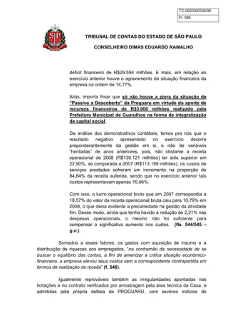 TC-002330/026/08 
Fl. 586 
TRIBUNAL DE CONTAS DO ESTADO DE SÃO PAULO 
CONSELHEIRO DIMAS EDUARDO RAMALHO 
déficit financeiro de R$29.594 milhões. E mais, em relação ao 
exercício anterior houve o agravamento da situação financeira da 
empresa na ordem de 14,77%. 
Aliás, importa frisar que só não houve a piora da situação de 
“Passivo a Descoberto” da Proguaru em virtude do aporte de 
recursos financeiros de R$3.000 milhões realizado pela 
Prefeitura Municipal de Guarulhos na forma de integralização 
de capital social. 
Da análise dos demonstrativos contábeis, temos pra nós que o 
resultado negativo apresentado no exercício decorre 
preponderantemente da gestão em si, e não de variáveis 
“herdadas” de anos anteriores, pois, não obstante a receita 
operacional de 2008 (R$139.121 milhões) ter sido superior em 
22,90%, se comparada a 2007 (R$113.199 milhões), os custos de 
serviços prestados sofreram um incremento na proporção de 
84,84% da receita auferida, sendo que no exercício anterior tais 
custos representavam apenas 76,96%. 
Com isso, o lucro operacional bruto que em 2007 correspondia a 
18,57% do valor da receita operacional bruta caiu para 10,79% em 
2008, o que deixa evidente a precariedade na gestão da atividade 
fim. Desse modo, ainda que tenha havido a redução de 2,21% nas 
despesas operacionais, o mesmo não foi suficiente para 
compensar o significativo aumento nos custos. (fls. 544/545 – 
g.n.) 
Somados a esses fatores, os gastos com aquisição de insumo e a 
distribuição de riquezas aos empregados, “na contramão da necessidade de se 
buscar o equilíbrio das contas, a fim de amenizar a crítica situação econômico-financeira, 
a empresa elevou seus custos sem a correspondente contrapartida em 
termos de realização de receita” (f. 546). 
Igualmente reprováveis também as irregularidades apontadas nas 
licitações e no contrato verificados por amostragem pela área técnica da Casa, e 
admitidas pela própria defesa da PROGUARU, com severos indícios de 
 
