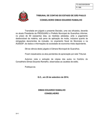 TC-002330/026/08 
Fl. 588 
TRIBUNAL DE CONTAS DO ESTADO DE SÃO PAULO 
CONSELHEIRO DIMAS EDUARDO RAMALHO 
Transitada em julgado a presente Decisão, uma vez oficiados, deverão 
os atuais Presidente da PROGUARU e Prefeito Municipal de Guarulhos informar, 
no prazo de 60 (sessenta) dias, as medidas adotadas, ante o julgamento 
desfavorável da matéria, sob pena de aplicação de multa, inclusive quanto às 
obrigações decorrentes da inclusão, no orçamento fiscal do Município e na 
AUDESP, de dados e informações da sociedade de economia mista dependente. 
Dê-se ciência deste julgado à Câmara Municipal de Guarulhos. 
Ficam ressalvados os atos pendentes de apreciação por este Tribunal. 
Autorizo vista e extração de cópias dos autos no Cartório do 
Conselheiro Dimas Eduardo Ramalho, observadas as cautelas de estilo. 
Publique-se. 
G.C., em 20 de setembro de 2014. 
DIMAS EDUARDO RAMALHO 
CONSELHEIRO 
29/11 
