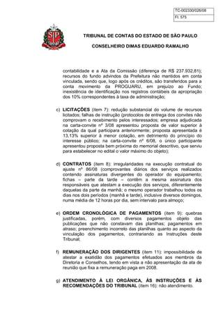 TC-002330/026/08 
Fl. 575 
TRIBUNAL DE CONTAS DO ESTADO DE SÃO PAULO 
CONSELHEIRO DIMAS EDUARDO RAMALHO 
contabilidade e a Ata da Comissão (diferença de R$ 237.932,81); 
recursos do fundo advindos da Prefeitura não mantidos em conta 
vinculada, sendo que, logo após os créditos, são transferidos para a 
conta movimento da PROGUARU, em prejuízo ao Fundo; 
inexistência de identificação nos registros contábeis da apropriação 
dos 10% correspondentes à taxa de administração; 
c) LICITAÇÕES (item 7): redução substancial do volume de recursos 
licitados; falhas de instrução (protocolos de entrega dos convites não 
comprovam o recebimento pelos interessados; empresa adjudicada 
na carta-convite nº 3/08 apresentou proposta de valor superior à 
cotação da qual participara anteriormente; proposta apresentada é 
13,13% superior à menor cotação, em detrimento do princípio do 
interesse público; na carta-convite nº 6/08, o único participante 
apresentou proposta bem próxima do memorial descritivo, que serviu 
para estabelecer no edital o valor máximo do objeto); 
d) CONTRATOS (item 8): irregularidades na execução contratual do 
ajuste nº 86/08 (comprovantes diários dos serviços realizados 
contendo assinaturas divergentes do operador do equipamento; 
fichas – parte da tarde – contêm a mesma assinatura dos 
responsáveis que atestam a execução dos serviços, diferentemente 
daquelas da parte da manhã; o mesmo operador trabalhou todos os 
dias nos dois períodos (manhã e tarde), inclusive diversos domingos, 
numa média de 12 horas por dia, sem intervalo para almoço; 
e) ORDEM CRONOLÓGICA DE PAGAMENTOS (item 9): quebras 
justificadas, porém, com diversos pagamentos objeto das 
publicações que não constavam das planilhas; pagamentos em 
atraso; preenchimento incorreto das planilhas quanto ao aspecto da 
vinculação dos pagamentos, contrariando as Instruções deste 
Tribunal; 
f) REMUNERAÇÃO DOS DIRIGENTES (item 11): impossibilidade de 
atestar a exatidão dos pagamentos efetuados aos membros da 
Diretoria e Conselhos, tendo em vista a não apresentação da ata de 
reunião que fixa a remuneração paga em 2008. 
g) ATENDIMENTO À LEI ORGÂNICA, ÀS INSTRUÇÕES E ÀS 
RECOMENDAÇÕES DO TRIBUNAL (item 16): não atendimento. 
 