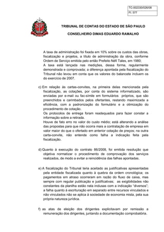 TC-002330/026/08 
Fl. 577 
TRIBUNAL DE CONTAS DO ESTADO DE SÃO PAULO 
CONSELHEIRO DIMAS EDUARDO RAMALHO 
A taxa de administração foi fixada em 10% sobre os custos das obras, 
fiscalização e projetos, a título de administração da obra, conforme 
Ordem de Serviço emitida pelo então Prefeito Néfi Tales, em 1980; 
A taxa está lançada nas medições, dessa forma, regularmente 
demonstrada e comprovada; a diferença apontada pela fiscalização do 
Tribunal não levou em conta que os valores do balancete incluem os 
do exercício de 2007. 
c) Em relação às cartas-convites, na primeira delas mencionada pela 
fiscalização, as cotações, por conta do sistema informatizado, são 
enviadas por e-mail ou fac-símile em formulários próprios, que são 
preenchidos e carimbados pelos ofertantes, restando maximizada a 
eficiência, com a padronização do formulário e a otimização do 
procedimento de cotação. 
Os protocolos de entrega foram readequados para fazer constar a 
informação sobre a retirada. 
Houve de fato erro no valor do custo médio; está alterando a análise 
das propostas para que não ocorra mais a contratação de empresa em 
valor maior do que o ofertado em anterior cotação de preços; na outra 
carta-convite, não entende como falha a indicação feita pela 
fiscalização. 
d) Quanto à execução do contrato 86/2008, foi emitida resolução que 
objetiva normatizar o procedimento de comprovação dos serviços 
realizados, de modo a evitar a reincidência das falhas apontadas. 
e) A fiscalização do Tribunal teria aceitado as justificativas apresentadas 
pela entidade fiscalizada quanto à quebra da ordem cronológica; os 
pagamentos em atraso ocorreram em razão do fluxo de caixa, mas 
sempre com regular publicação e justificativas; as exigibilidades não 
constantes da planilha estão nela inclusas com a indicação “diversos”; 
a falha quanto à escrituração em separado entre recursos vinculados e 
não vinculados não se aplica à sociedade de economia mista, pela sua 
própria natureza jurídica. 
f) as atas de eleição dos dirigentes explicitavam por remissão a 
remuneração dos dirigentes, juntando a documentação comprobatória. 
 