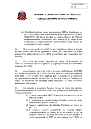 TC-002330/026/08 
Fl. 578 
TRIBUNAL DE CONTAS DO ESTADO DE SÃO PAULO 
CONSELHEIRO DIMAS EDUARDO RAMALHO 
g) o Acórdão referente às contas do exercício de 2006 só foi publicada em 
19/11/2009, sendo, pois, desnecessária qualquer justificativa de que a 
PROGUARU não tenha atendido as recomendações do Tribunal; 
independentemente de constarem como recomendação, esforços para 
a melhoria dos índices econômico-financeiros fazem parte do dia a dia 
da administração da sociedade. 
1.4. Uma vez que, conforme o histórico dos resultados contábeis, a situação 
da PROGUARU não tem se agravado e, diante das justificativas, os outros 
apontamentos podem ser relevados, a SDG se manifestou pela regularidade com 
ressalva. 
1.5. Em virtude do número excessivo de cargos de provimento em 
comissão, houve nova notificação para que a Origem justificasse a necessidade e 
legalidade (fls.71/73). 
1.6. A sociedade de economia mista juntou suas justificativas às fls.77/300, 
o Sr. Carlos Chnaiderman, às fls.301/418v e o Sr. Francisco Marques Evangelista, 
às fls.419/541, com o mesmo teor, alegando que seu quadro possui fundamento 
na implantação e evolução de seu Plano de Carreira, Cargos e Salários e os 
cargos de provimento em comissão estão adequados às suas respectivas 
qualificações e atribuições. 
1.7. Em seguida, a Assessoria Técnica, no que se refere aos aspectos 
econômico-financeiros, às fls.542/546, opinou pela irregularidade das contas, uma 
vez que, em síntese: 
a) houve um aumento de 643,22% no prejuízo da sociedade, de um 
ano para o outro; 
b) a negatividade do capital circulante líquido é cerca de quatro 
vezes maior do que sua cobertura; 
c) houve o agravamento da situação financeira na ordem de 
14,77%; 
d) o resultado negativo apresentado no exercício decorre 
preponderantemente da gestão em si no exercício e não de 
variáveis “herdadas” de anos anteriores, pois, não obstante a 
receita operacional de 2008 ter sido superior em 22,90% em 
 
