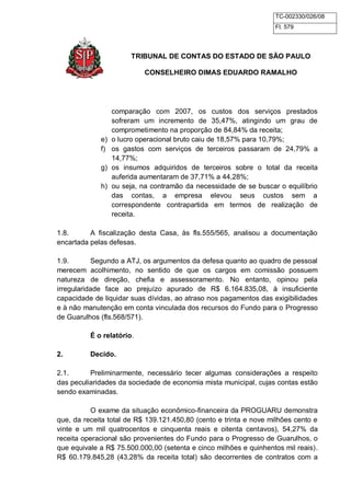 TC-002330/026/08 
Fl. 579 
TRIBUNAL DE CONTAS DO ESTADO DE SÃO PAULO 
CONSELHEIRO DIMAS EDUARDO RAMALHO 
comparação com 2007, os custos dos serviços prestados 
sofreram um incremento de 35,47%, atingindo um grau de 
comprometimento na proporção de 84,84% da receita; 
e) o lucro operacional bruto caiu de 18,57% para 10,79%; 
f) os gastos com serviços de terceiros passaram de 24,79% a 
14,77%; 
g) os insumos adquiridos de terceiros sobre o total da receita 
auferida aumentaram de 37,71% a 44,28%; 
h) ou seja, na contramão da necessidade de se buscar o equilíbrio 
das contas, a empresa elevou seus custos sem a 
correspondente contrapartida em termos de realização de 
receita. 
1.8. A fiscalização desta Casa, às fls.555/565, analisou a documentação 
encartada pelas defesas. 
1.9. Segundo a ATJ, os argumentos da defesa quanto ao quadro de pessoal 
merecem acolhimento, no sentido de que os cargos em comissão possuem 
natureza de direção, chefia e assessoramento. No entanto, opinou pela 
irregularidade face ao prejuízo apurado de R$ 6.164.835,08, à insuficiente 
capacidade de liquidar suas dívidas, ao atraso nos pagamentos das exigibilidades 
e à não manutenção em conta vinculada dos recursos do Fundo para o Progresso 
de Guarulhos (fls.568/571). 
É o relatório. 
2. Decido. 
2.1. Preliminarmente, necessário tecer algumas considerações a respeito 
das peculiaridades da sociedade de economia mista municipal, cujas contas estão 
sendo examinadas. 
O exame da situação econômico-financeira da PROGUARU demonstra 
que, da receita total de R$ 139.121.450,80 (cento e trinta e nove milhões cento e 
vinte e um mil quatrocentos e cinquenta reais e oitenta centavos), 54,27% da 
receita operacional são provenientes do Fundo para o Progresso de Guarulhos, o 
que equivale a R$ 75.500.000,00 (setenta e cinco milhões e quinhentos mil reais). 
R$ 60.179.845,28 (43,28% da receita total) são decorrentes de contratos com a 
 